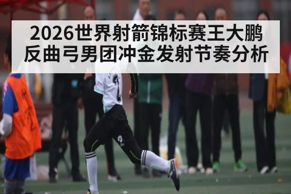 2026世界射箭锦标赛王大鹏反曲弓男团冲金发射节奏分析